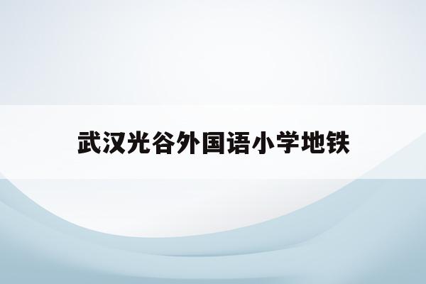 武汉光谷外国语小学地铁(武汉光谷外国语小学2020招生)