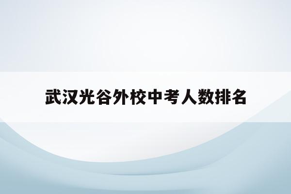 武汉光谷外校中考人数排名(光谷外校2020年初中升学率)