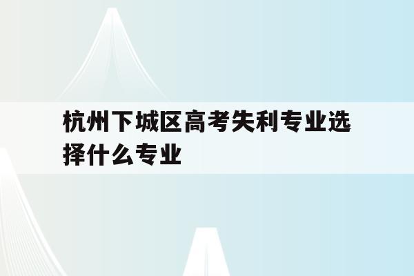 杭州下城區高考失利專業選擇什么專業的簡單介紹
