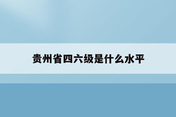 贵州省四六级是什么水平(贵州省四六级报名2021报名时间)
