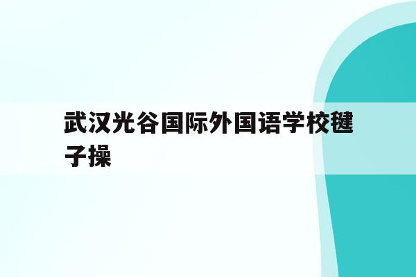 武汉光谷国际外国语学校毽子操(武汉光谷外国语小学2020招生)