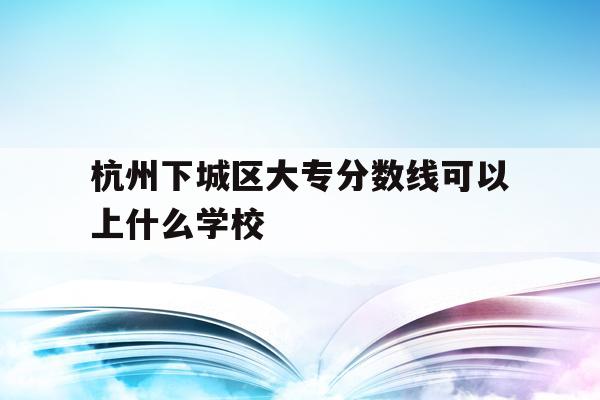 杭州下城區大專分數線可以上什么學校(杭州下城區大專分數線可以上什么學校啊)