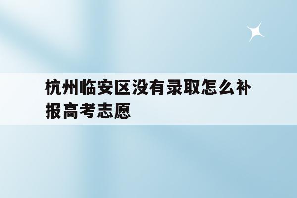 杭州臨安區沒有錄取怎么補報高考志愿的簡單介紹