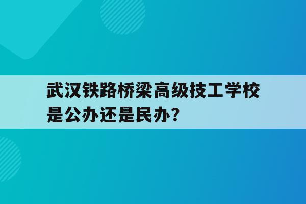 包含武汉铁路桥梁高级技工学校是公办还是民办？的词条