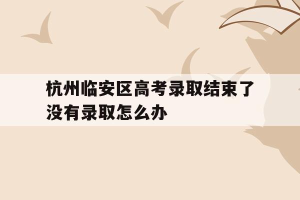 關于杭州臨安區高考錄取結束了沒有錄取怎么辦的信息