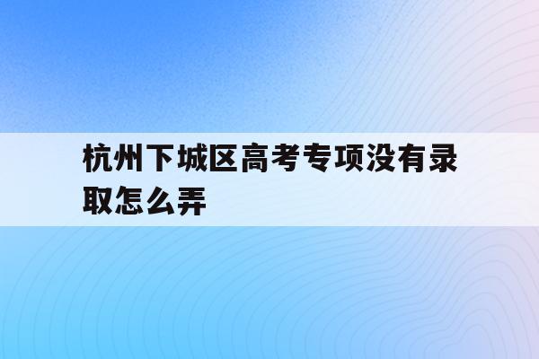 包含杭州下城區高考專項沒有錄取怎么弄的詞條