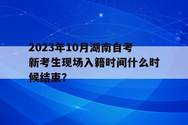 2023年10月湖南自考新考生現場入籍時間什么時候結束？的簡單介紹