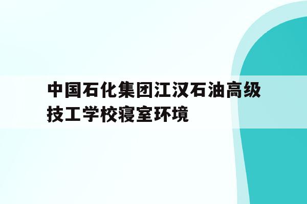 包含中国石化集团江汉石油高级技工学校寝室环境的词条