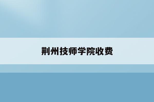 荆州技师学院收费(荆州技师学院收费标准表)