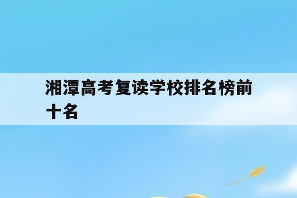 湘潭高考复读学校排名榜前十名(湘潭高考复读学校排名榜前十名有几所)