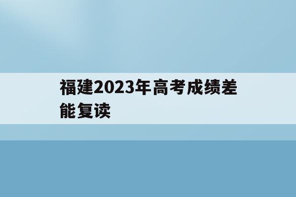 福建2023年高考成绩差能复读(福建2023年高考成绩差能复读高中吗)
