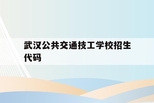 武汉公共交通技工学校招生代码(武汉公共交通技工学校招生代码表)