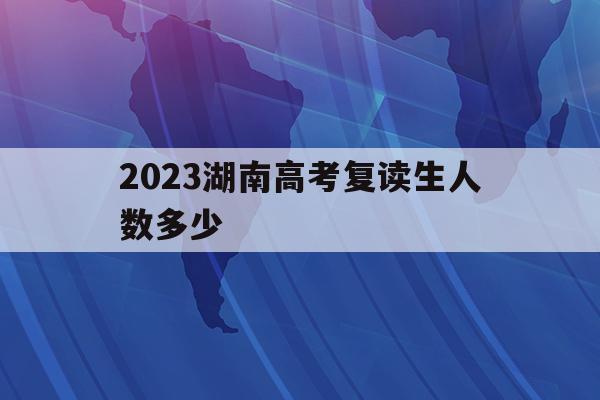 2023湖南高考复读生人数多少(2021年湖南高考复读生人数会增加吗)