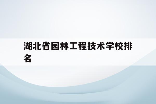 湖北省园林工程技术学校排名(湖北省园林工程技术学校排名多少)