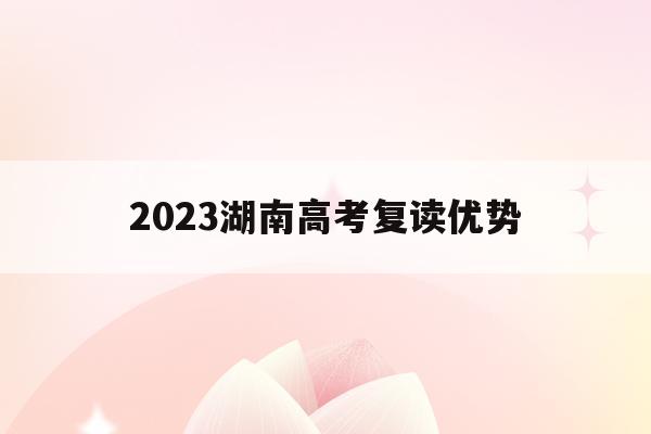 2023湖南高考复读优势(2021湖南新高考复读政策)