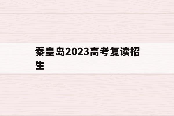 秦皇岛2023高考复读招生(秦皇岛2023高考复读招生政策)