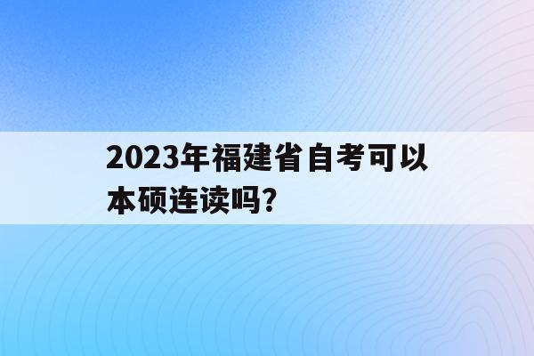 2023年福建省自考可以本碩連讀嗎？(2023年福建省自考可以本碩連讀嗎知乎)
