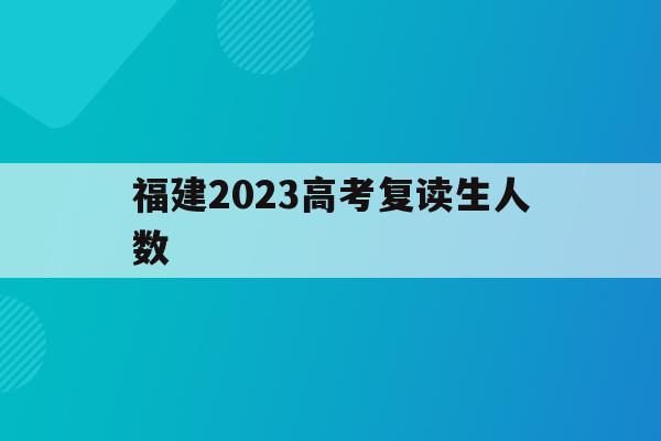 福建2023高考复读生人数(2021年福建高考复读生人数)