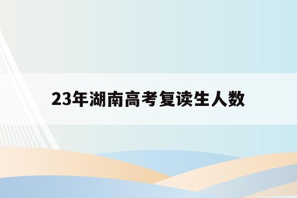 23年湖南高考复读生人数(湖南2020年高考复读生有多少人)
