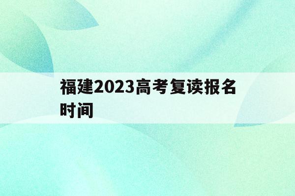 福建2023高考复读报名时间(福建2023高考复读报名时间表)