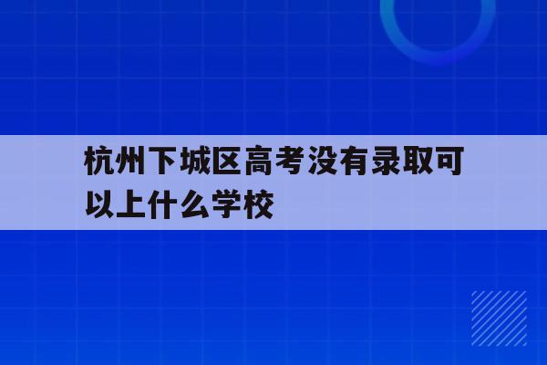 杭州下城区高考没有录取可以上什么学校_杭州下城区高考没有录取可以上什么学校呢
