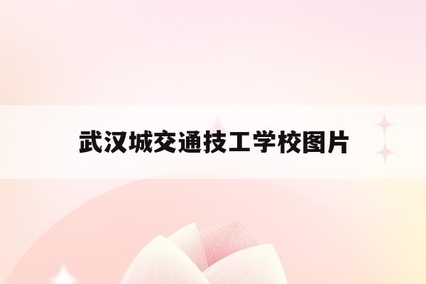 武汉城交通技工学校图片(武汉城市技术职业学院官网)