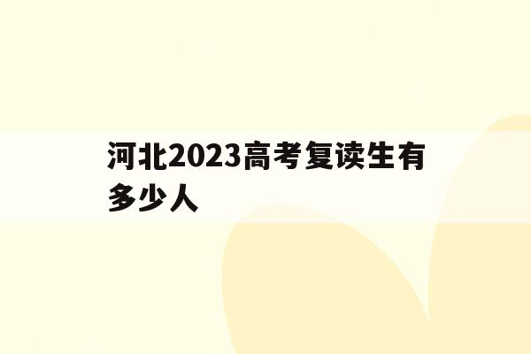 河北2023高考复读生有多少人(2022年河北高考复读生有多少人)
