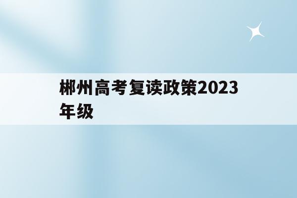 郴州高考复读政策2023年级(郴州高考复读政策2023年级上册)