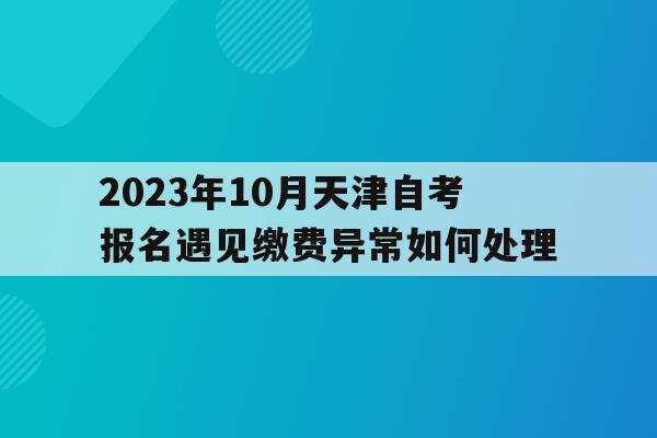 2023年10月天津自考報名遇見繳費異常如何處理的簡單介紹
