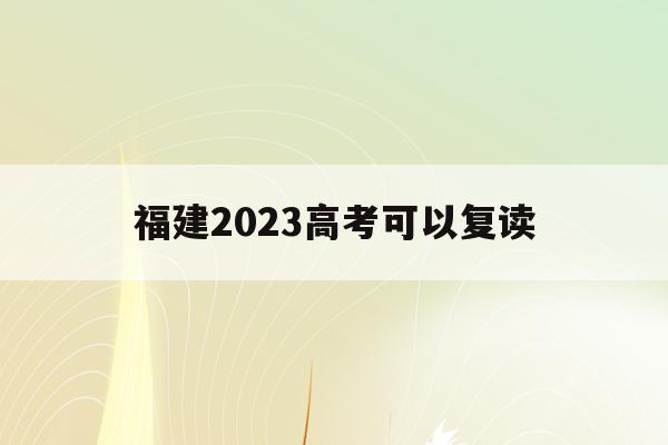 福建2023高考可以复读(福建2023高考复读最新政策)