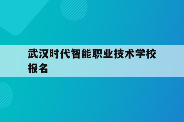 武汉时代智能职业技术学校报名(武汉时代智能职业技术学校报名条件)