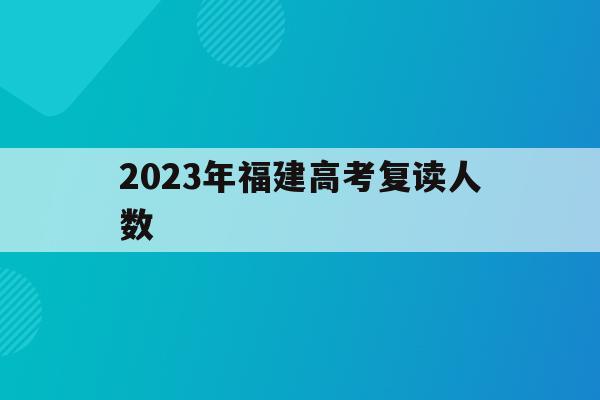 2023年福建高考复读人数(2023年福建高考复读人数统计)