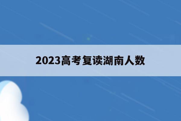 2023高考复读湖南人数(2021年湖南高考复读生人数会增加吗)