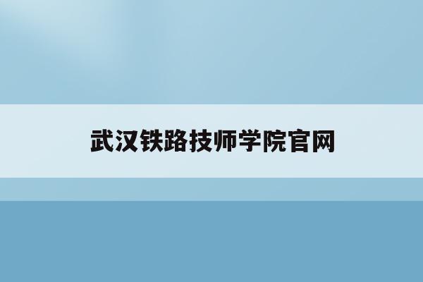 武汉铁路技师学院官网(武汉铁路技师学院官网首页)