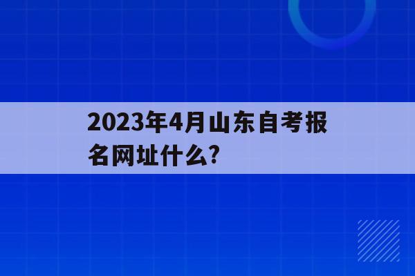 關于2023年4月山東自考報名網址什么?的信息