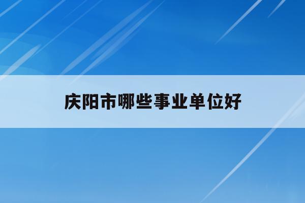 庆阳市哪些事业单位好(庆阳市2020年事业单位公开招聘工作人员岗位列表)