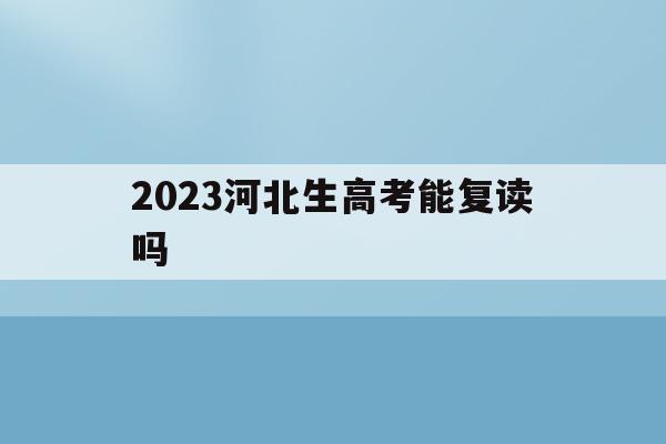 2023河北生高考能复读吗(河北2022年高考生还可以复读吗)