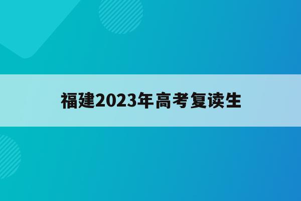 福建2023年高考复读生(福建2023年高考复读生新政策)