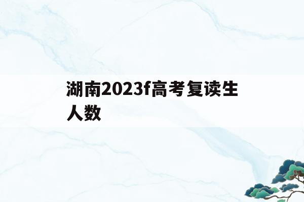 湖南2023f高考复读生人数(湖南2020年高考复读生有多少人)