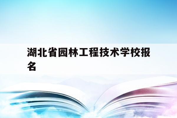 湖北省园林工程技术学校报名(湖北省园林工程技术学校报名网站)