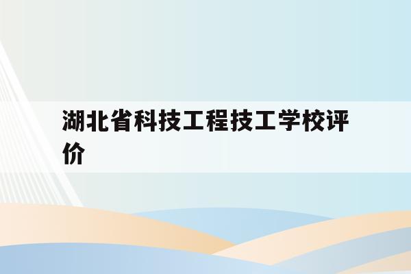 湖北省科技工程技工学校评价(湖北省科技工程技工学校评价表)