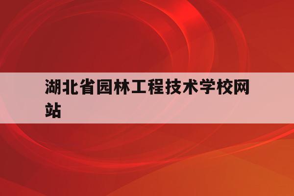 湖北省园林工程技术学校网站(湖北省园林工程技术学校网站官网)