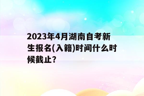 2023年4月湖南自考新生報名(入籍)時間什么時候截止？的簡單介紹