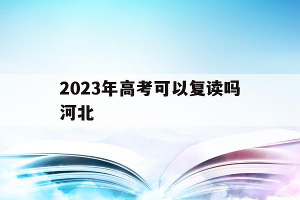 2023年高考可以复读吗河北(2021年的河北高考生可以复读吗)