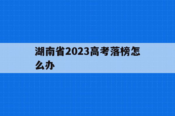 湖南省2023高考落榜怎么办(2020年湖南高考落榜生有多少人)