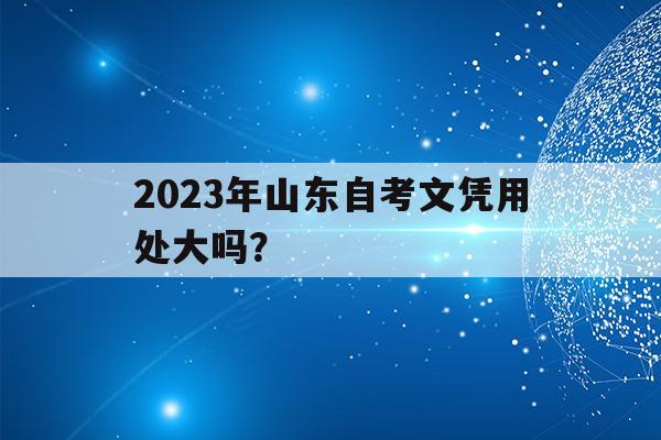 2023年山東自考文憑用處大嗎？(2021年山東自考報名時間和考試時間)