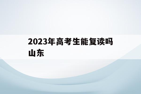 2023年高考生能复读吗山东(2023年高考生能复读吗山东大学)