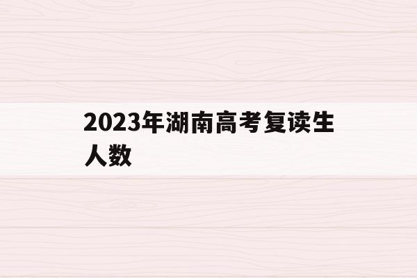 2023年湖南高考復讀生人數(2021年湖南高考復讀生人數會增加嗎)
