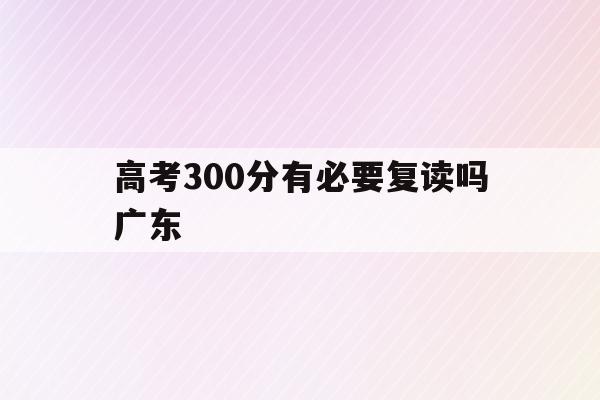 高考300分有必要复读吗广东(今年高考分数300分是选择复读还是专科)