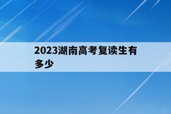 2023湖南高考复读生有多少(2021年湖南高考复读生人数会增加吗)